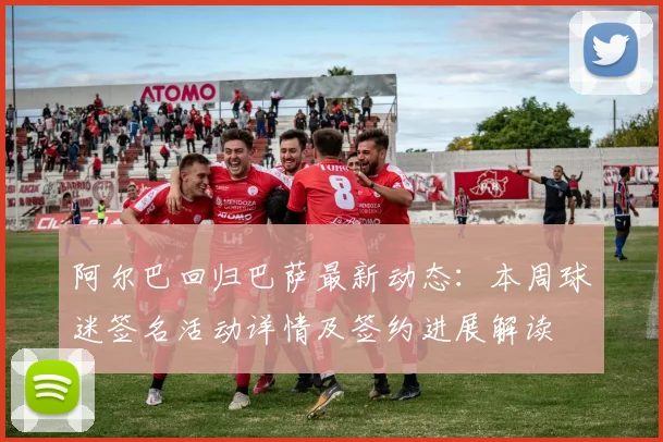 阿尔巴回归巴萨最新动态:本周球迷签名活动详情及签约进展解读