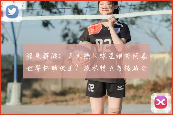 深度解读：五大热门球星谁将问鼎世界杯助攻王？技术特点与格局全解析