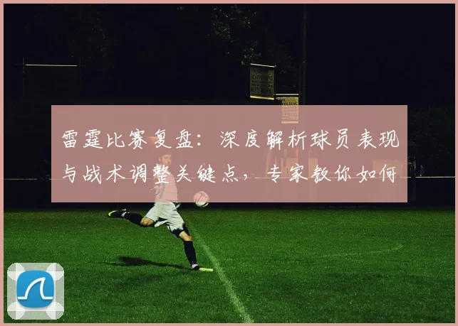雷霆比赛复盘：深度解析球员表现与战术调整关键点，专家教你如何看懂门道