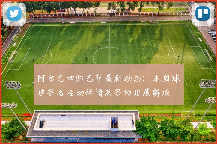 阿尔巴回归巴萨最新动态：本周球迷签名活动详情及签约进展解读