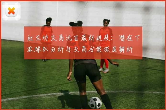 杜兰特交易流言最新进展:潜在下家球队分析与交易方案深度解析