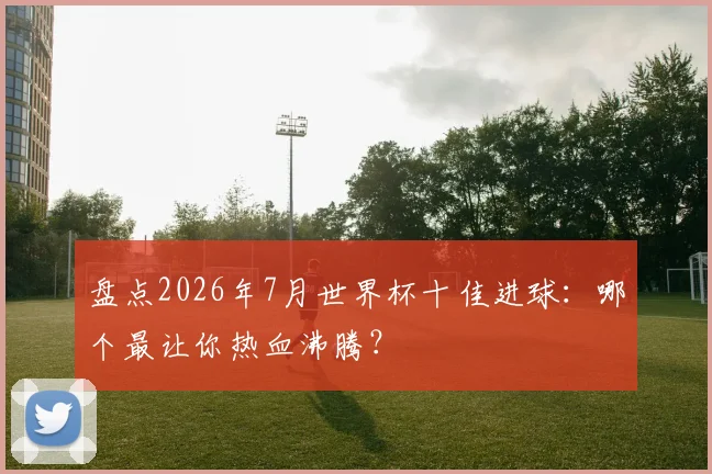 盘点2026年7月世界杯十佳进球:哪个最让你热血沸腾?