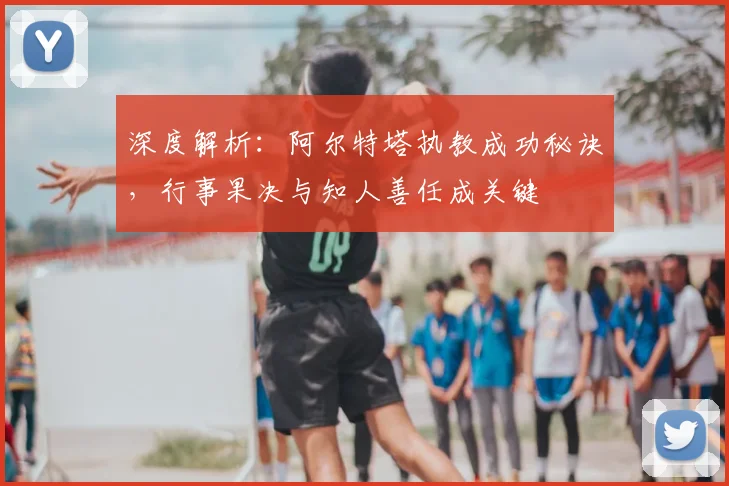 深度解析：阿尔特塔执教成功秘诀，行事果决与知人善任成关键