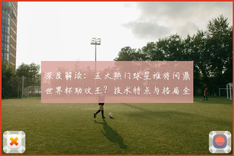 深度解读：五大热门球星谁将问鼎世界杯助攻王？技术特点与格局全解析